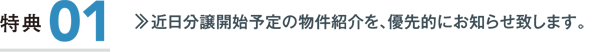 特典1／近日分譲開始予定の物件紹介を、優先的にお知らせ致します。