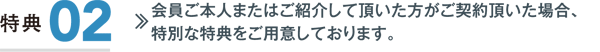 特典2／会員ご本人またはご紹介して頂いた方がご契約頂いた場合、特別な特典をご用意しております。