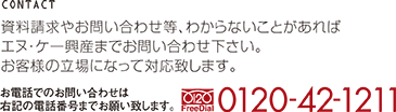 資料請求やお問い合わせ等、わからないことがあればエヌ・ケー興産までお問い合わせ下さい。お客様の立場になって対応致します。